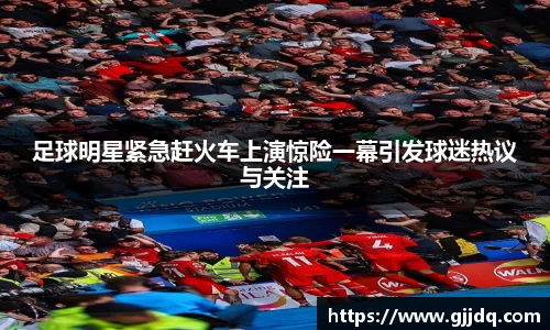足球明星紧急赶火车上演惊险一幕引发球迷热议与关注