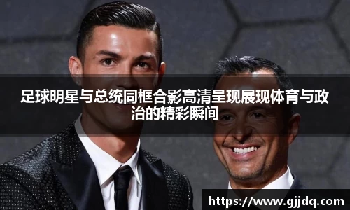 足球明星与总统同框合影高清呈现展现体育与政治的精彩瞬间